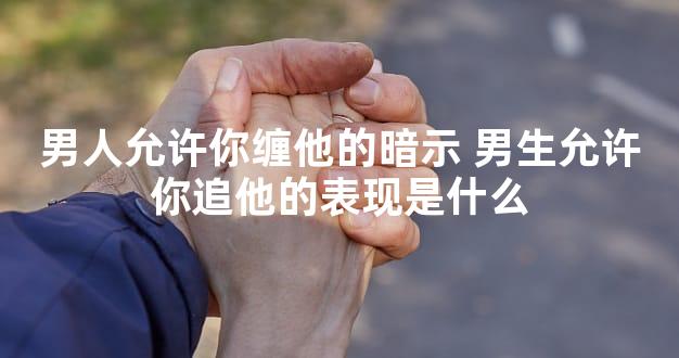 男人允许你缠他的暗示 男生允许你追他的表现是什么